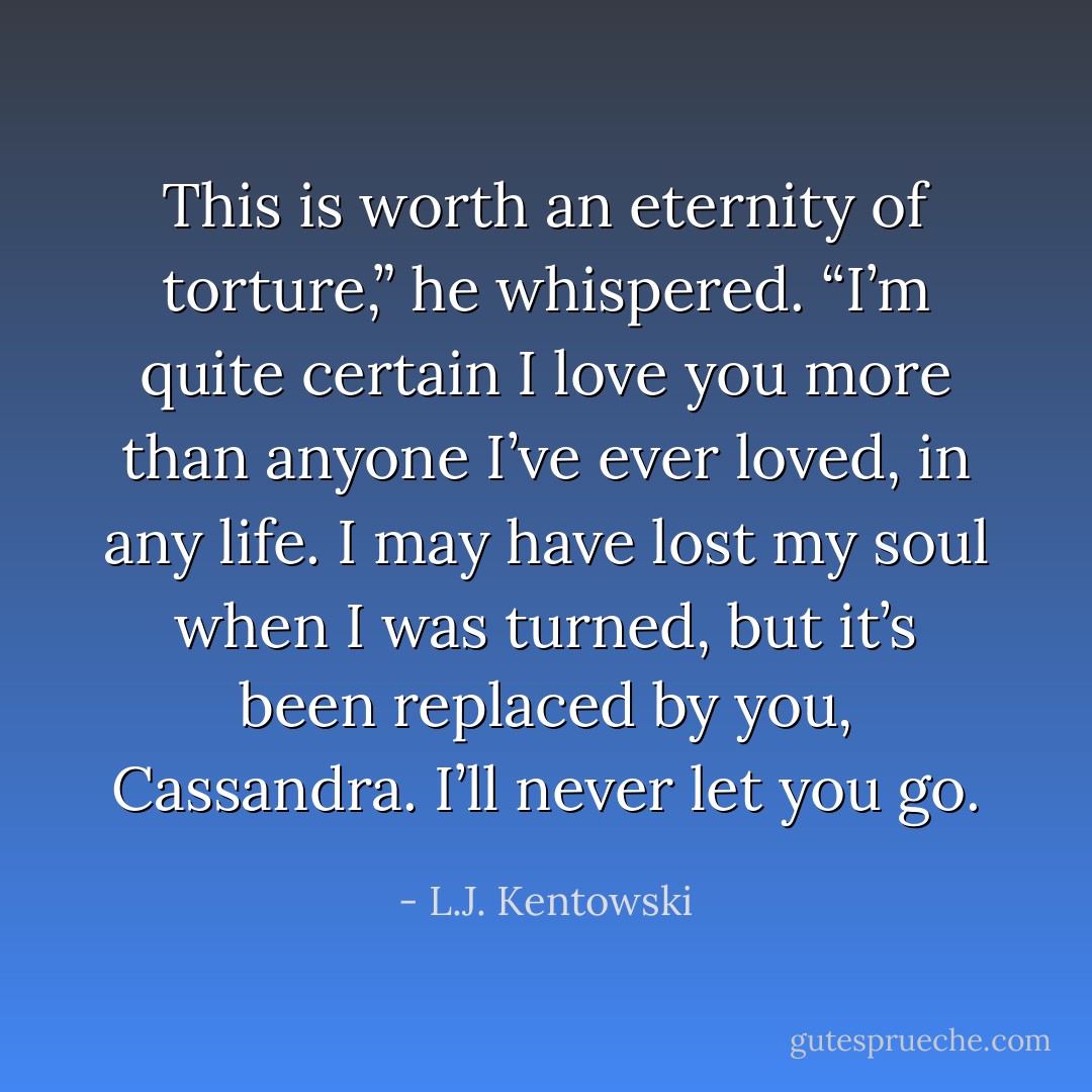 This is worth an eternity of torture,” he whispered. “I’m quite certain I love you more than anyone I’ve ever loved, in any life. I may have lost my soul when I was turned, but it’s been replaced by you, Cassandra. I’ll never let you go. - L.J. Kentowski