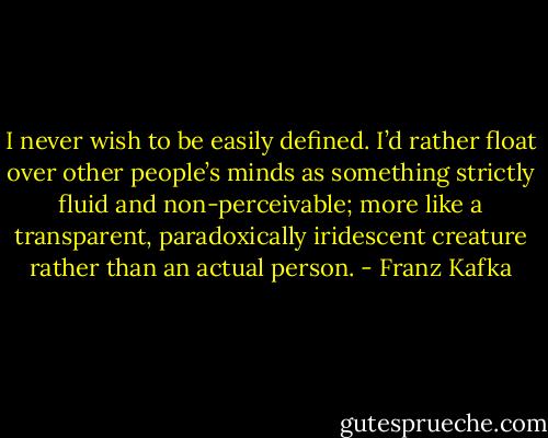 I never wish to be easily defined. I’d rather float over other people’s minds as something strictly fluid and non-perceivable; more like a transparent, paradoxically iridescent creature rather than an actual person. - Franz Kafka