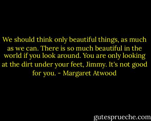 We should think only beautiful things, as much as we can. There is so much beautiful in the world if you look around. You are only looking at the dirt under your feet, Jimmy. It's not good for you. - Margaret Atwood