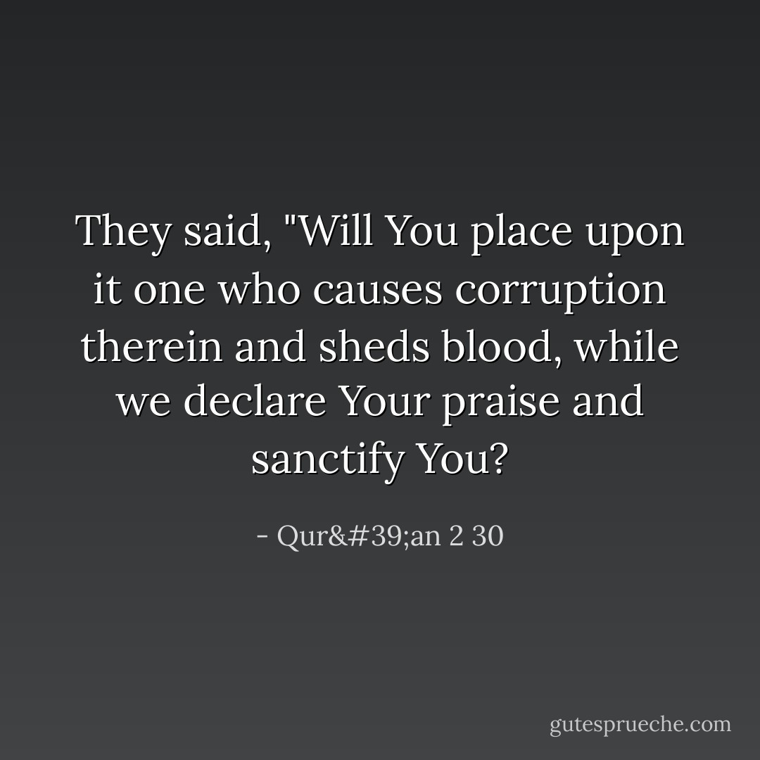 They said, "Will You place upon it one who causes corruption therein and sheds blood, while we declare Your praise and sanctify You? - Qur'an 2 30