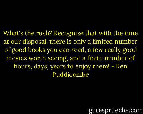 What's the rush? Recognise that with the time at our disposal, there is only a limited number of good books you can read, a few really good movies worth seeing, and a finite number of hours, days, years to enjoy them! - Ken Puddicombe