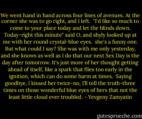 We went hand in hand across four lines of avenues. At the corner she was to go right, and I left.<br /><br />"I'd like so much to come to your place today and let the blinds down. Today-right this minute" said O, and shyly looked up at me with her round crystal-blue eyes.<br /><br />she's a funny one. But what could I say? She was with me only yesterday, and she knows as well as I do that our next Sex Day is the day after tomorrow. It's just more of her thought getting ahead of itself, like a spark that flies too early in the ignition, which can do some harm at times.<br /><br />Saying goodbye, I kissed her twice-no, I'll tell the truth-three times on those wonderful blue eyes of hers that not the least little cloud ever troubled. - Yevgeny Zamyatin