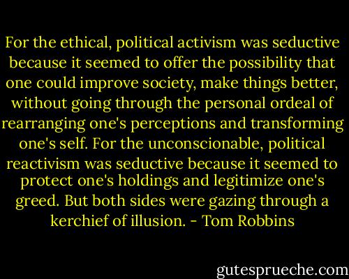 For the ethical, political activism was seductive because it seemed to offer the possibility that one could improve society, make things better, without going through the personal ordeal of rearranging one's perceptions and transforming one's self. For the unconscionable, political reactivism was seductive because it seemed to protect one's holdings and legitimize one's greed. But both sides were gazing through a kerchief of illusion. - Tom Robbins