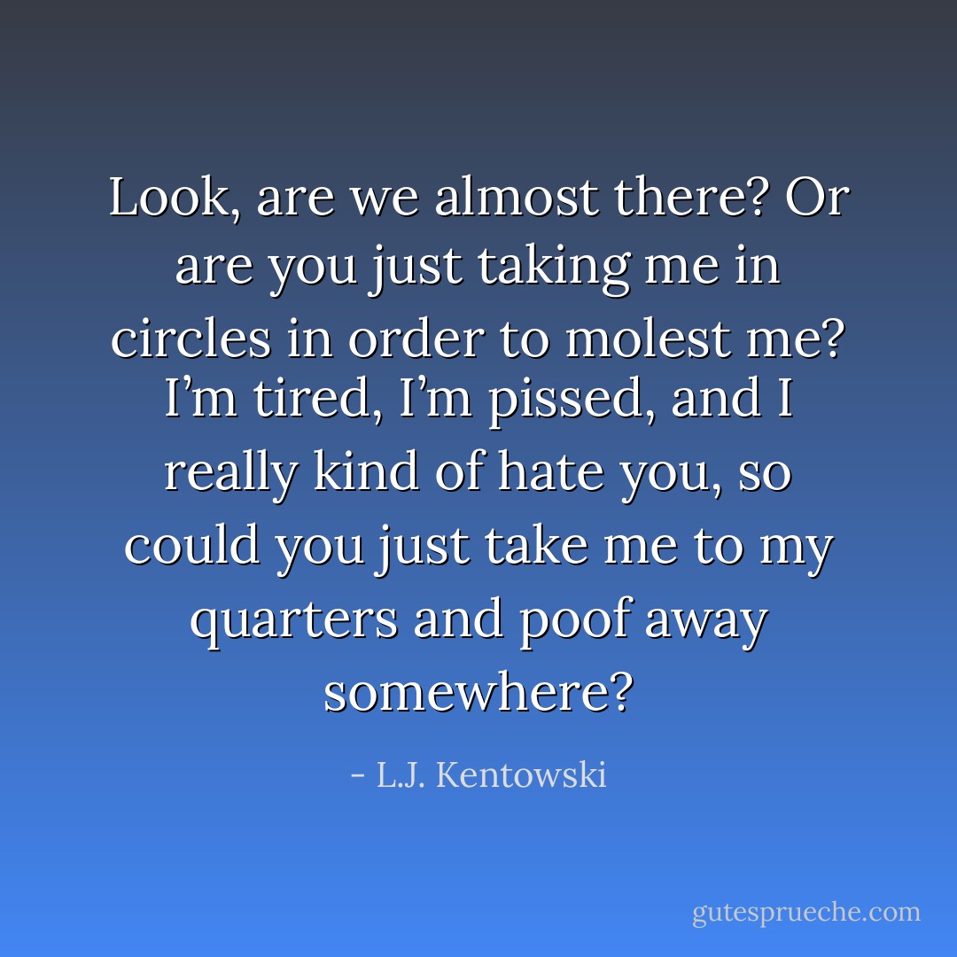 Look, are we almost there? Or are you just taking me in circles in order to molest me? I’m tired, I’m pissed, and I really kind of hate you, so could you just take me to my quarters and poof away somewhere? - L.J. Kentowski