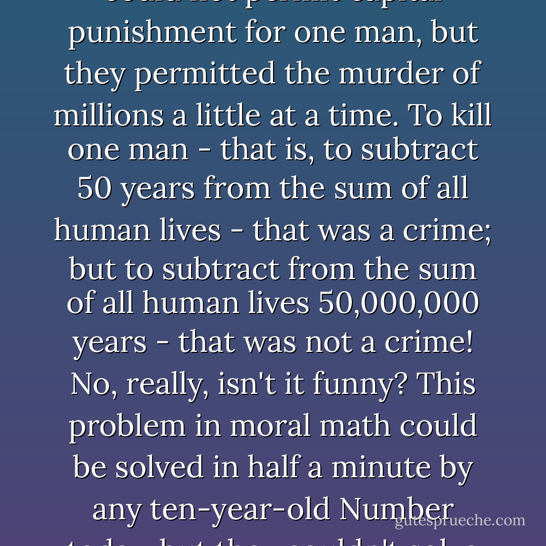 No matter how limited their powers of reason might have been. still they must have understood that living like that was just murder, a capital crime - except it was slow, day-by-day murder. The government (or humanity) could not permit capital punishment for one man, but they permitted the murder of millions a little at a time. To kill one man - that is, to subtract 50 years from the sum of all human lives - that was a crime; but to subtract from the sum of all human lives 50,000,000 years - that was not a crime! No, really, isn't it funny? This problem in moral math could be solved in half a minute by any ten-year-old Number today, but they couldn't solve it. All their Kant's together couldn't solve it (because it never occurred to one of their Kant's to construct a system of scientific ethics - that is, one based on subtraction, addition, division, and multiplication). - Yevgeny Zamyatin