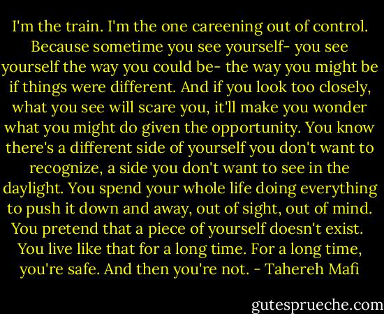 I'm the train.<br />I'm the one careening out of control.<br />Because sometime you see yourself- you see yourself the way you could be- the way you might be if things were different. And if you look too closely, what you see will scare you, it'll make you wonder what you might do given the opportunity. You know there's a different side of yourself you don't want to recognize, a side you don't want to see in the daylight. You spend your whole life doing everything to push it down and away, out of sight, out of mind. You pretend that a piece of yourself doesn't exist. <br />You live like that for a long time.<br />For a long time, you're safe.<br />And then you're not. - Tahereh Mafi