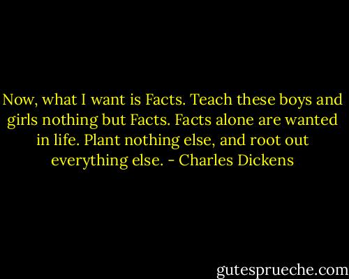 Now, what I want is Facts. Teach these boys and girls nothing but Facts. Facts alone are wanted in life. Plant nothing else, and root out everything else. - Charles Dickens