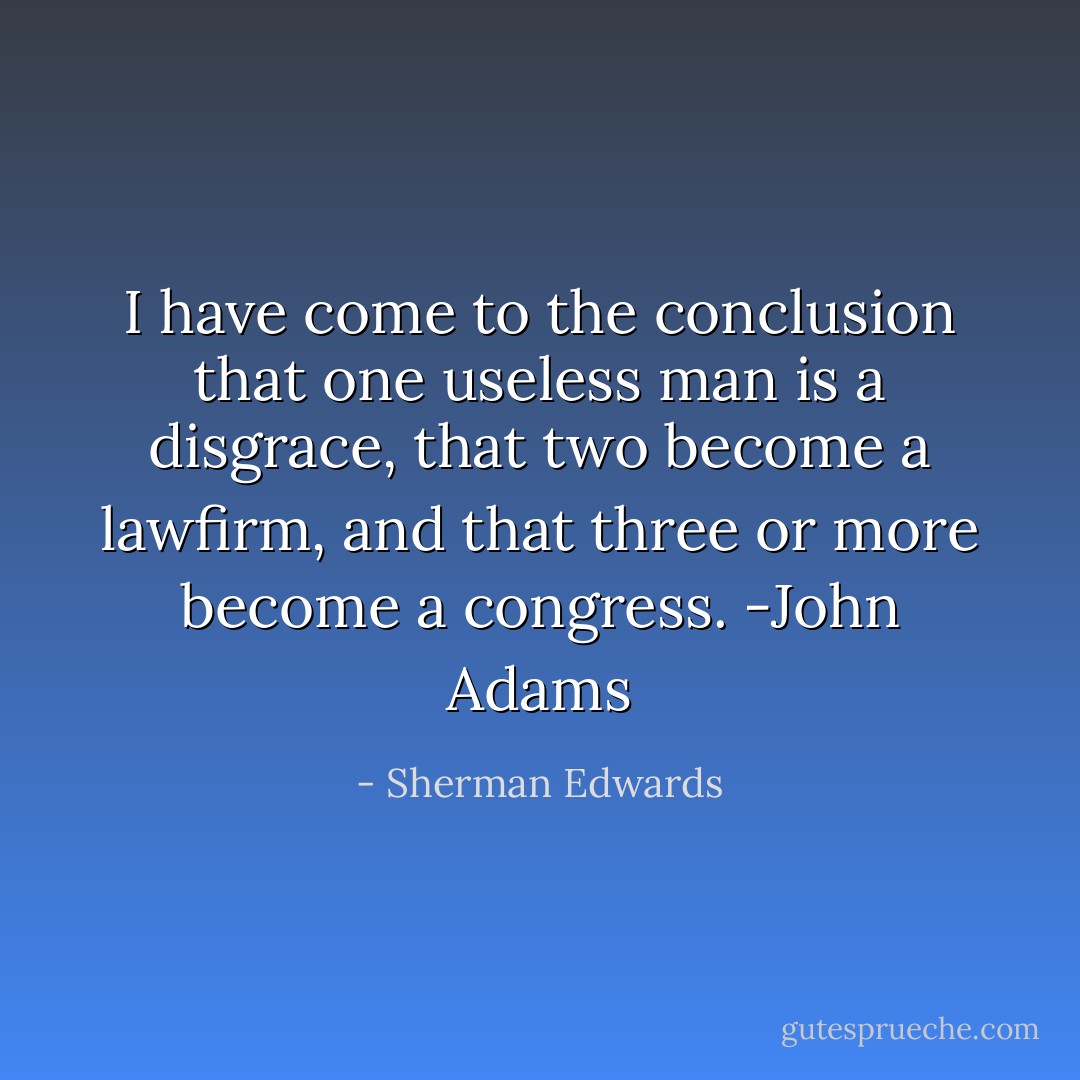 I have come to the conclusion that one useless man is a disgrace, that two become a lawfirm, and that three or more become a congress. -John Adams - Sherman Edwards