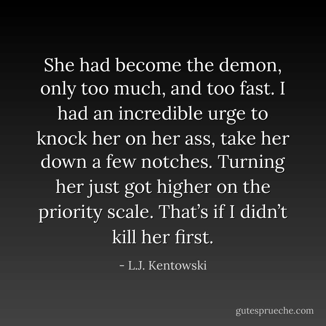 She had become the demon, only too much, and too fast. I had an incredible urge to knock her on her ass, take her down a few notches. Turning her just got higher on the priority scale. That’s if I didn’t kill her first. - L.J. Kentowski