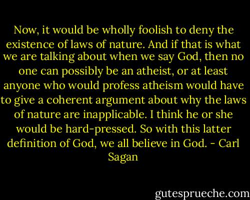 Now, it would be wholly foolish to deny the existence of laws of nature. And if that is what we are talking about when we say God, then no one can possibly be an atheist, or at least anyone who would profess atheism would have to give a coherent argument about why the laws of nature are inapplicable. I think he or she would be hard-pressed. So with this latter definition of God, we all believe in God. - Carl Sagan