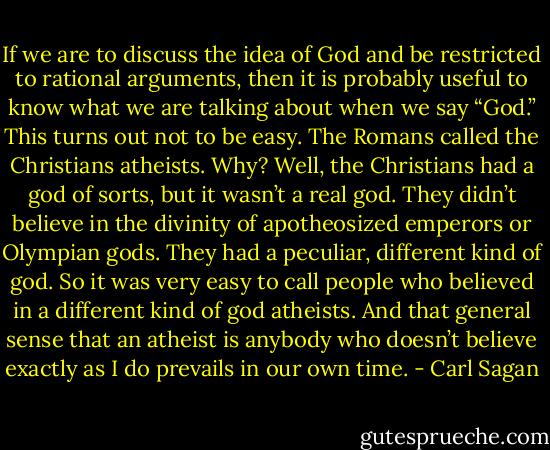 If we are to discuss the idea of God and be restricted to rational arguments, then it is probably useful to know what we are talking about when we say “God.” This turns out not to be easy. The Romans called the Christians atheists. Why? Well, the Christians had a god of sorts, but it wasn’t a real god. They didn’t believe in the divinity of apotheosized emperors or Olympian gods. They had a peculiar, different kind of god. So it was very easy to call people who believed in a different kind of god atheists. And that general sense that an atheist is anybody who doesn’t believe exactly as I do prevails in our own time. - Carl Sagan