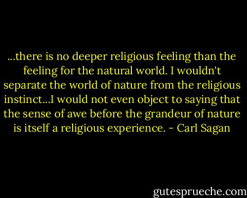 ...there is no deeper religious feeling than the feeling for the natural world. I wouldn't separate the world of nature from the religious instinct...I would not even object to saying that the sense of awe before the grandeur of nature is itself a religious experience. - Carl Sagan