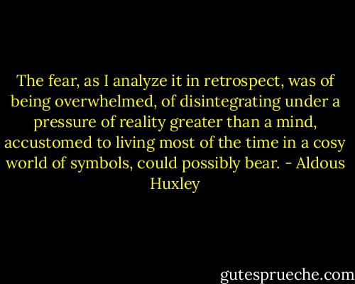 The fear, as I analyze it in retrospect, was of being overwhelmed, of disintegrating under a pressure of reality greater than a mind, accustomed to living most of the time in a cosy world of symbols, could possibly bear. - Aldous Huxley