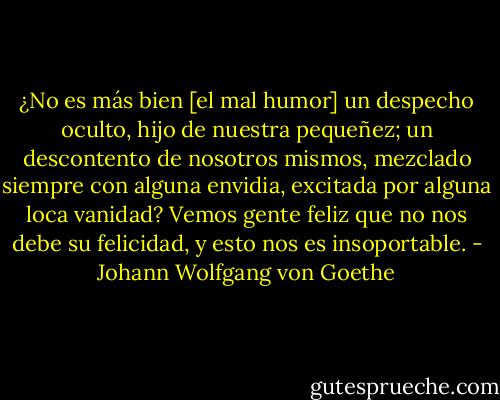 ¿No es más bien [el mal humor] un despecho oculto, hijo de nuestra pequeñez; un descontento de nosotros mismos, mezclado siempre con alguna envidia, excitada por alguna loca vanidad? Vemos gente feliz que no nos debe su felicidad, y esto nos es insoportable. - Johann Wolfgang von Goethe