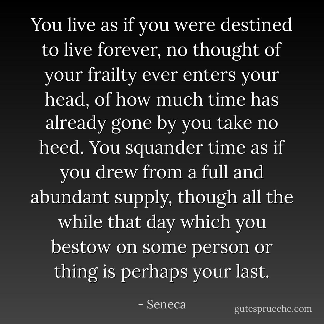 You live as if you were destined to live forever, no thought of your frailty ever enters your head, of how much time has already gone by you take no heed. You squander time as if you drew from a full and abundant supply, though all the while that day which you bestow on some person or thing is perhaps your last. - Seneca
