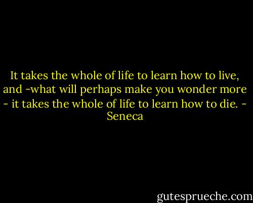 It takes the whole of life to learn how to live, and -what will perhaps make you wonder more - it takes the whole of life to learn how to die. - Seneca
