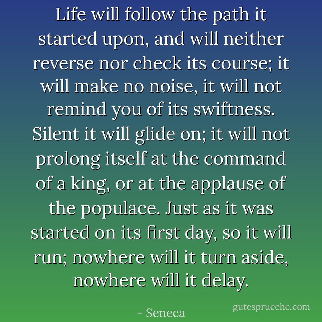 Life will follow the path it started upon, and will neither reverse nor check its course; it will make no noise, it will not remind you of its swiftness. Silent it will glide on; it will not prolong itself at the command of a king, or at the applause of the populace. Just as it was started on its first day, so it will run; nowhere will it turn aside, nowhere will it delay. - Seneca