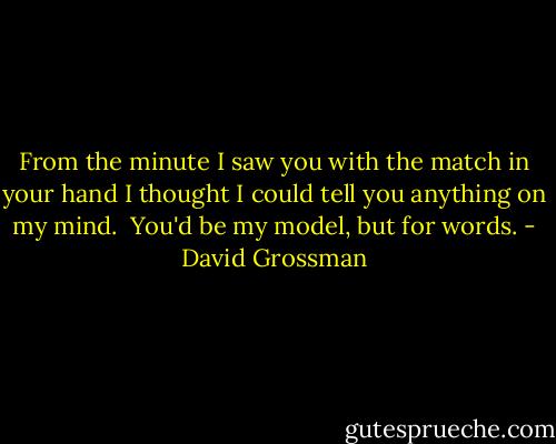 From the minute I saw you with the match in your hand I thought I could tell you anything on my mind.<br /><br />You'd be my model, but for words. - David Grossman
