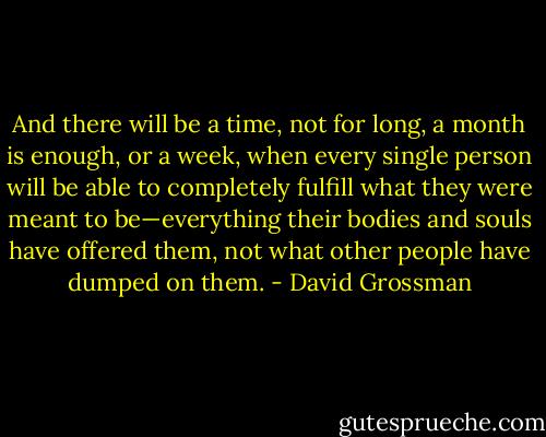 And there will be a time, not for long, a month is enough, or a week, when every single person will be able to completely fulfill what they were meant to be—everything their bodies and souls have offered them, not what other people have dumped on them. - David Grossman