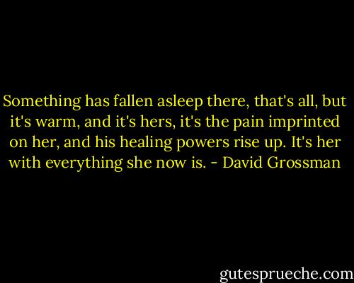 Something has fallen asleep there, that's all, but it's warm, and it's hers, it's the pain imprinted on her, and his healing powers rise up. It's her with everything she now is. - David Grossman