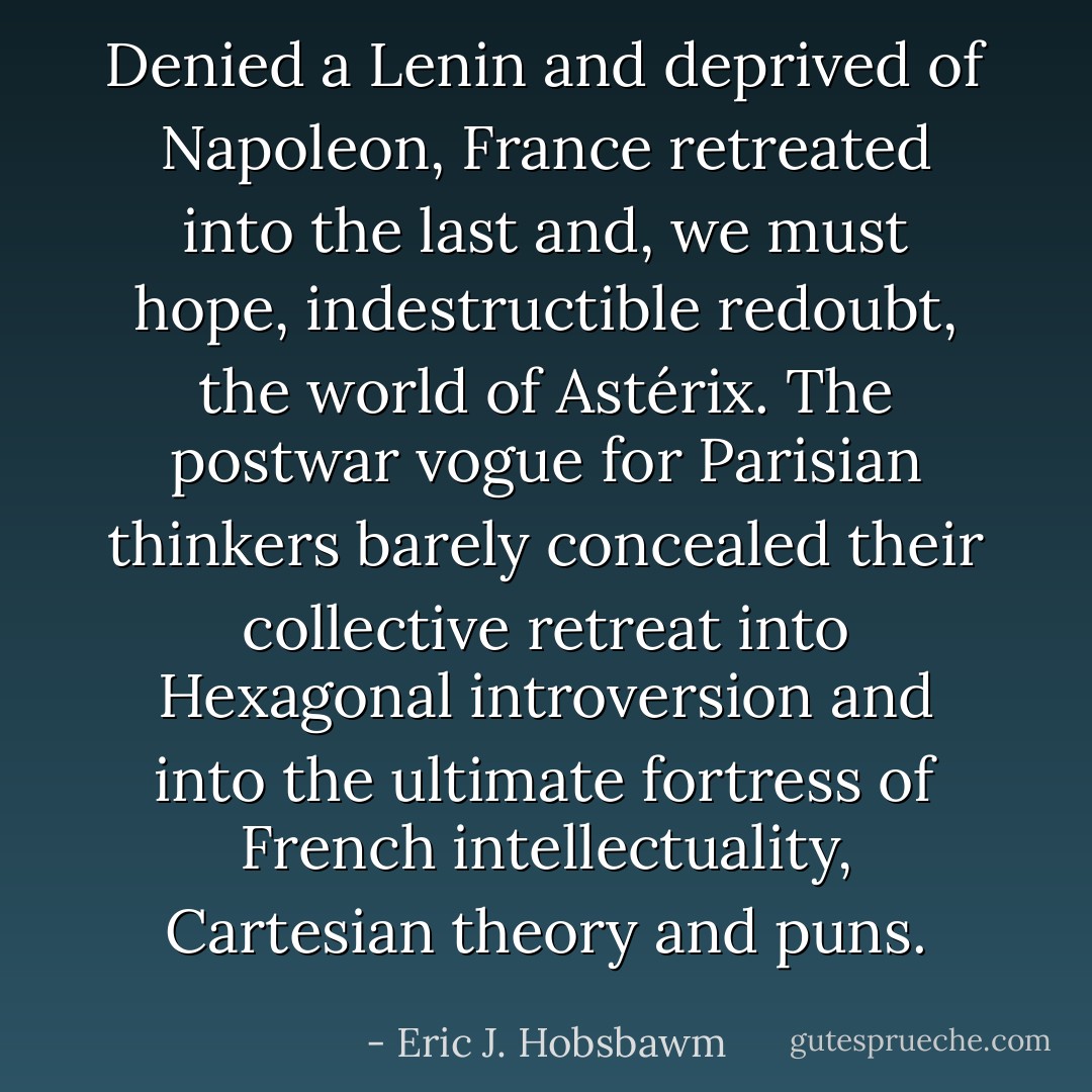 Denied a Lenin and deprived of Napoleon, France retreated into the last and, we must hope, indestructible redoubt, the world of <i>Astérix</i>. The postwar vogue for Parisian thinkers barely concealed their collective retreat into Hexagonal introversion and into the ultimate fortress of French intellectuality, Cartesian theory and puns. - Eric J. Hobsbawm
