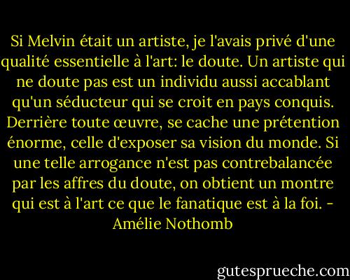 Si Melvin était un artiste, je l'avais privé d'une qualité essentielle à l'art: le doute. Un artiste qui ne doute pas est un individu aussi accablant qu'un séducteur qui se croit en pays conquis. Derrière toute œuvre, se cache une prétention énorme, celle d'exposer sa vision du monde. Si une telle arrogance n'est pas contrebalancée par les affres du doute, on obtient un montre qui est à l'art ce que le fanatique est à la foi. - Amélie Nothomb