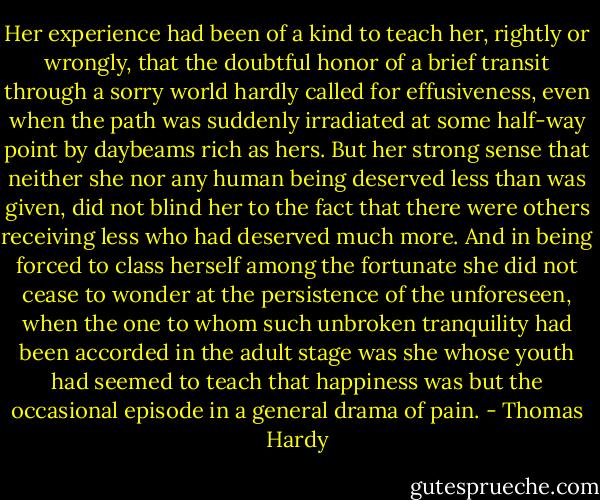 Her experience had been of a kind to teach her, rightly or wrongly, that the doubtful honor of a brief transit through a sorry world hardly called for effusiveness, even when the path was suddenly irradiated at some half-way point by daybeams rich as hers. But her strong sense that neither she nor any human being deserved less than was given, did not blind her to the fact that there were others receiving less who had deserved much more. And in being forced to class herself among the fortunate she did not cease to wonder at the persistence of the unforeseen, when the one to whom such unbroken tranquility had been accorded in the adult stage was she whose youth had seemed to teach that happiness was but the occasional episode in a general drama of pain. - Thomas Hardy