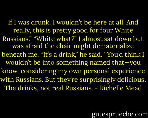 If I was drunk, I wouldn’t be here at all. And really, this is pretty good for four White Russians.”<br />“White what?” I almost sat down but was afraid the chair might dematerialize beneath me.<br />“It’s a drink,” he said. “You’d think I wouldn’t be into something named that—you know, considering my own personal experience with Russians. But they’re surprisingly delicious. The drinks, not real Russians. - Richelle Mead