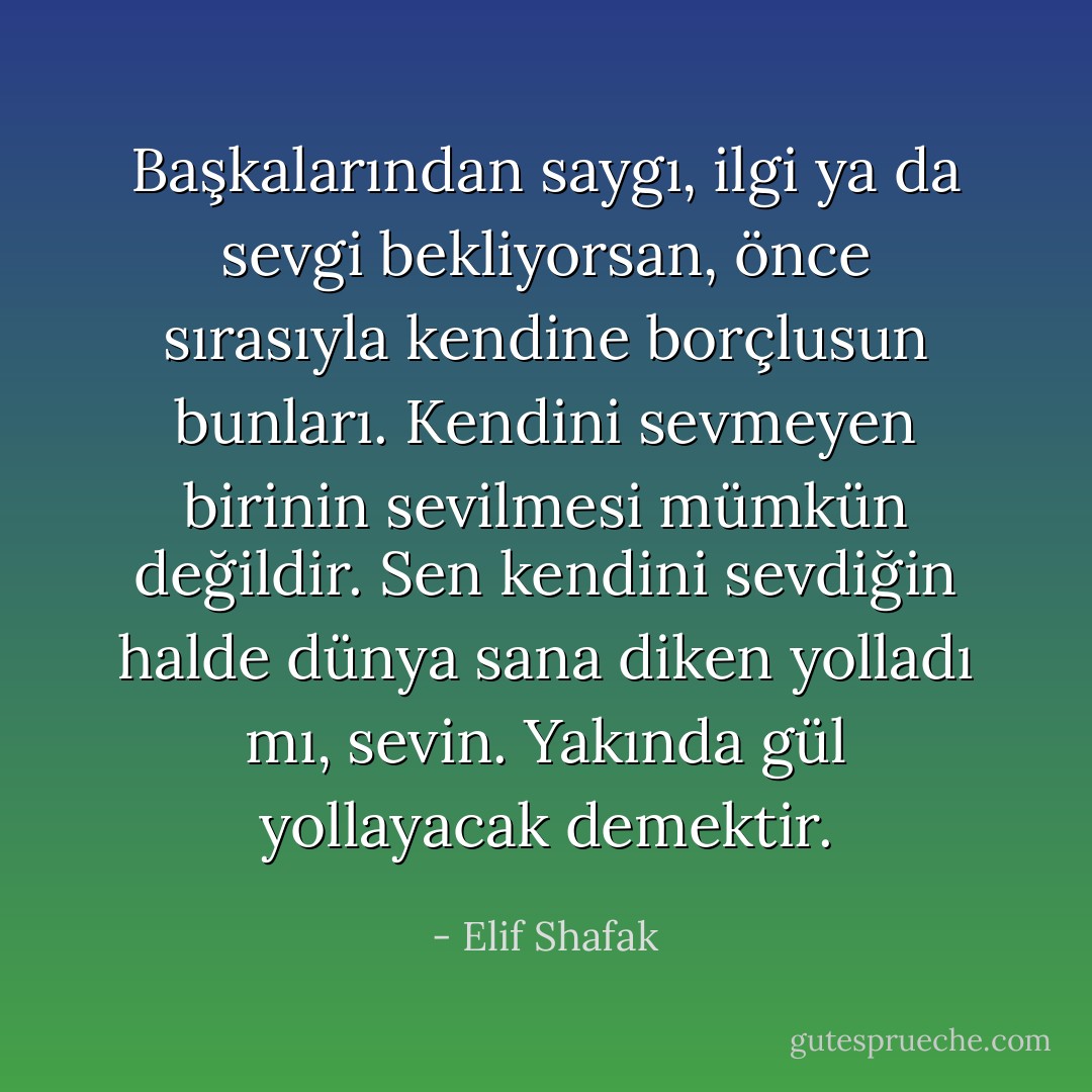 Başkalarından saygı, ilgi ya da sevgi bekliyorsan, önce sırasıyla kendine borçlusun bunları. Kendini sevmeyen birinin sevilmesi mümkün değildir. Sen kendini sevdiğin halde dünya sana diken yolladı mı, sevin. Yakında gül yollayacak demektir. - Elif Shafak