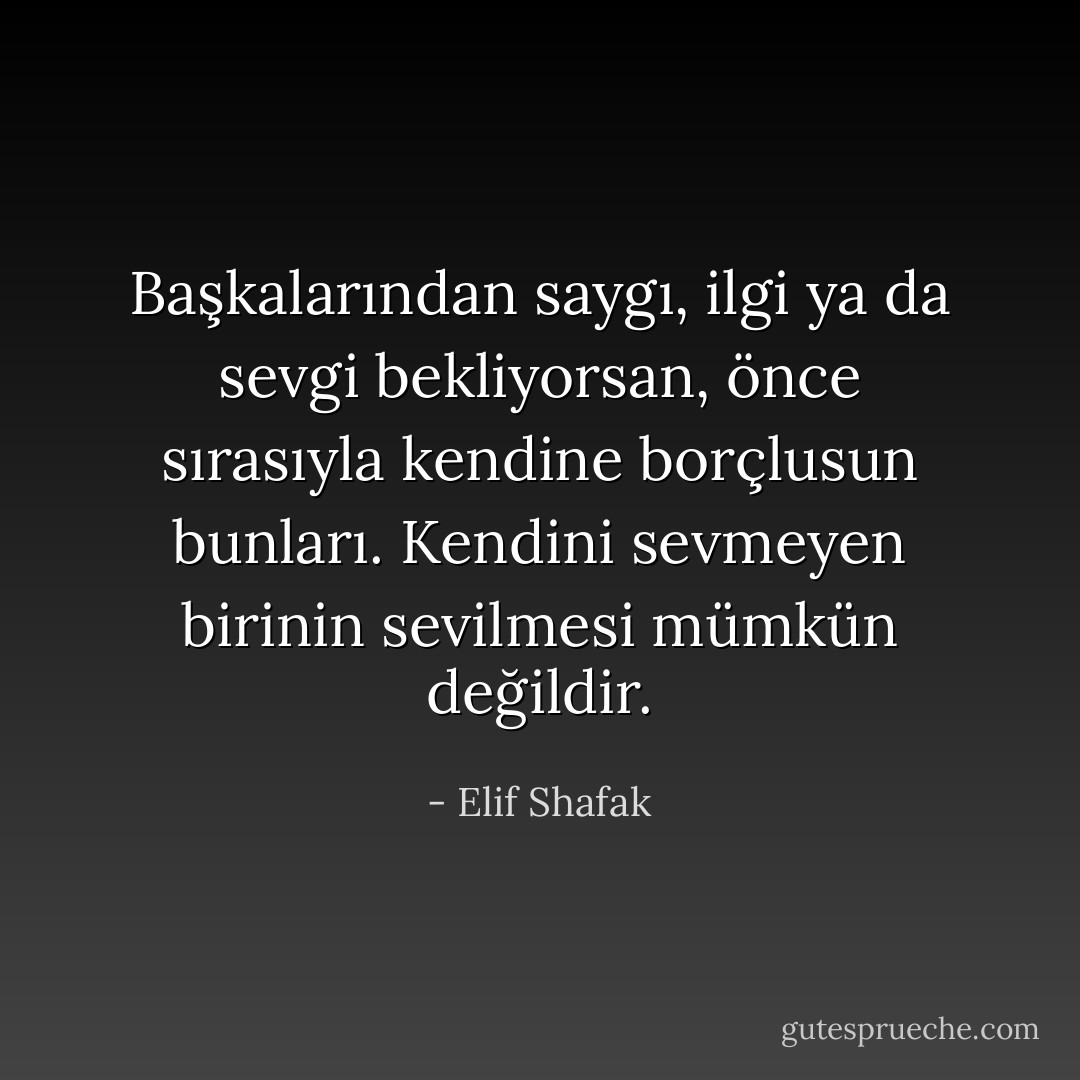 Başkalarından saygı, ilgi ya da sevgi bekliyorsan, önce sırasıyla kendine borçlusun bunları. Kendini sevmeyen birinin sevilmesi mümkün değildir. - Elif Shafak
