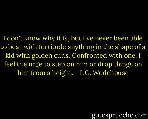 I don't know why it is, but I've never been able to bear with fortitude anything in the shape of a kid with golden curls. Confronted with one, I feel the urge to step on him or drop things on him from a height. - P.G. Wodehouse