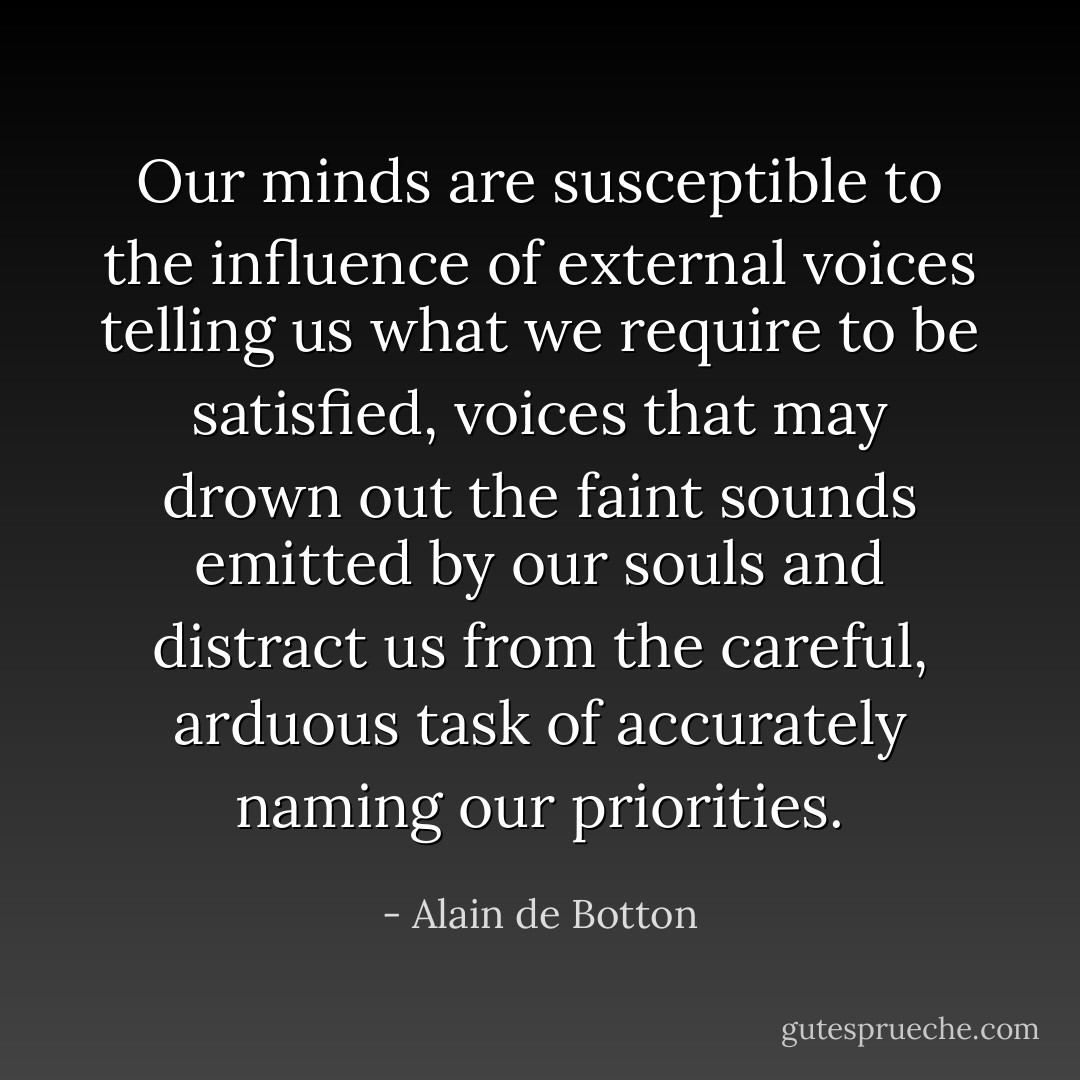 Our minds are susceptible to the influence of external voices telling us what we require to be satisfied, voices that may drown out the faint sounds emitted by our souls and distract us from the careful, arduous task of accurately naming our priorities. - Alain de Botton