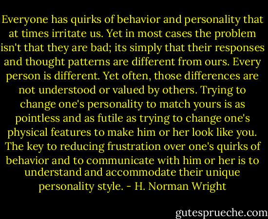 Everyone has quirks of behavior and personality that at times irritate us. Yet in most cases the problem isn't that they are bad; its simply that their responses and thought patterns are different from ours.<br />Every person is different. Yet often, those differences are not understood or valued by others. Trying to change one's personality to match yours is as pointless and as futile as trying to change one's physical features to make him or her look like you. The key to reducing frustration over one's quirks of behavior and to communicate with him or her is to understand and accommodate their unique personality style. - H. Norman Wright