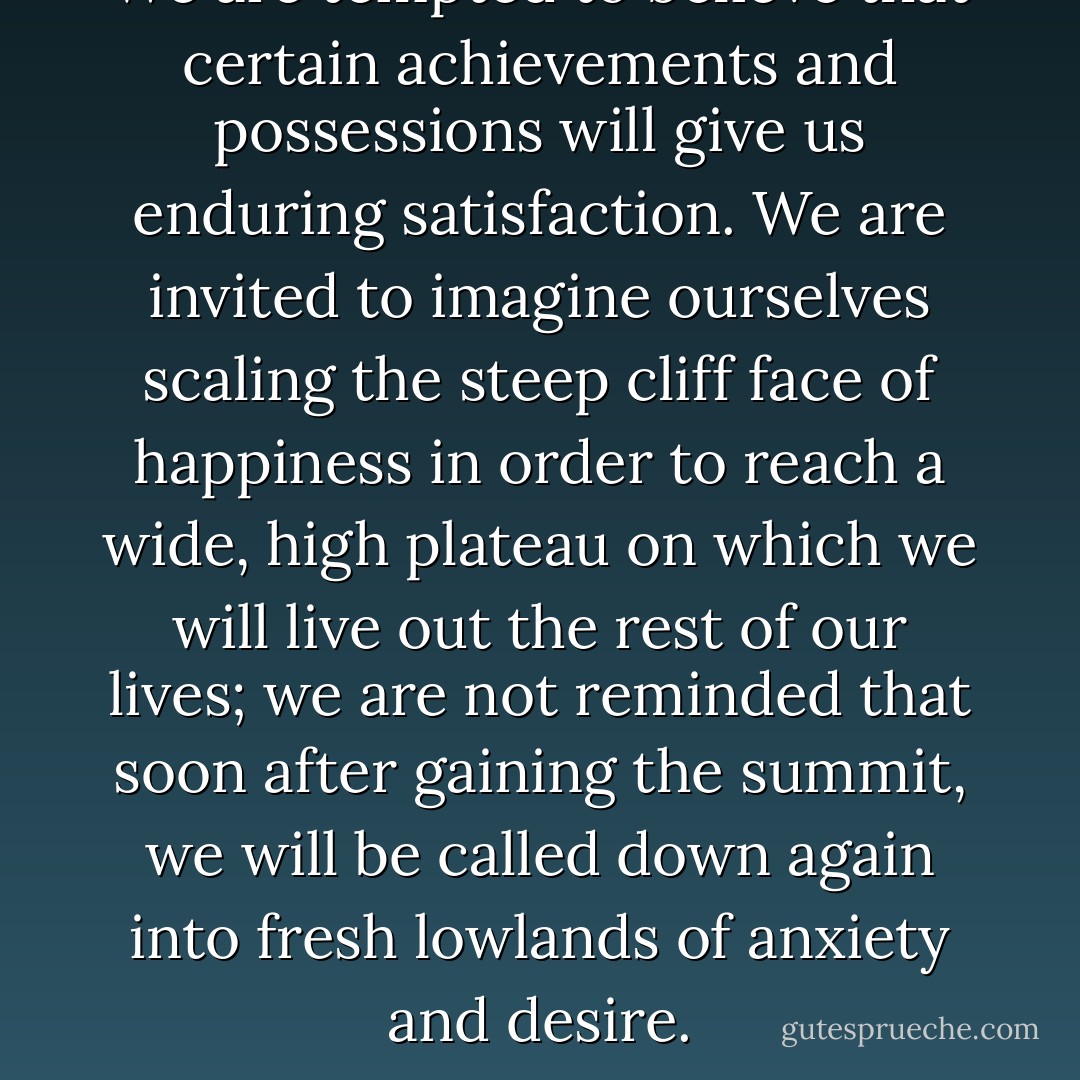 We are tempted to believe that certain achievements and possessions will give us enduring satisfaction. We are invited to imagine ourselves scaling the steep cliff face of happiness in order to reach a wide, high plateau on which we will live out the rest of our lives; we are not reminded that soon after gaining the summit, we will be called down again into fresh lowlands of anxiety and desire. - Alain de Botton