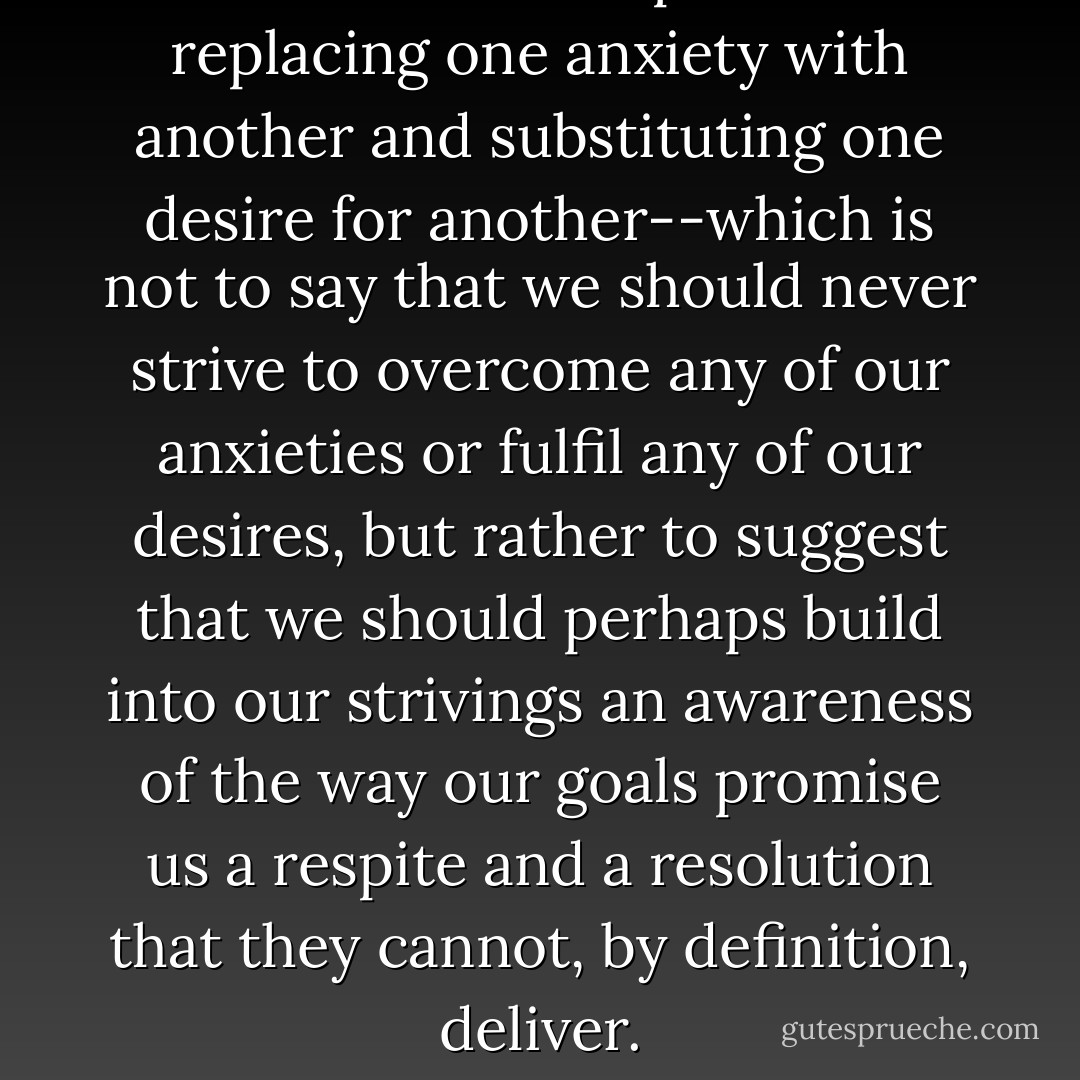 Life seems to be a process of replacing one anxiety with another and substituting one desire for another--which is not to say that we should never strive to overcome any of our anxieties or fulfil any of our desires, but rather to suggest that we should perhaps build into our strivings an awareness of the way our goals promise us a respite and a resolution that they cannot, by definition, deliver. - Alain de Botton