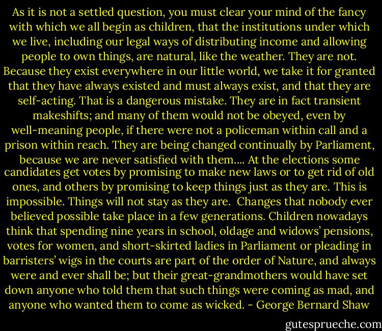 As it is not a settled question, you must clear your mind of the fancy with<br />which we all begin as children, that the institutions under which we live,<br />including our legal ways of distributing income and allowing people to own things, are natural, like the weather. They are not. Because they exist everywhere in our little world, we take it for granted that they have always existed and must always exist, and that they are self-acting. That is a dangerous mistake. They are in fact transient makeshifts; and many of them would not be obeyed, even by well-meaning people, if there were not a policeman within call and a prison within reach. They are being changed continually by Parliament, because we are never satisfied with them.... At the elections some candidates get votes by promising to make new laws or to get rid of old ones, and others by promising to keep things just as they are. This is impossible. Things will not stay as they are.<br /><br />Changes that nobody ever believed possible take place in a few generations. Children nowadays think that spending nine years in school, oldage and widows’ pensions, votes for women, and short-skirted ladies in Parliament or pleading in barristers’ wigs in the courts are part of the order of Nature, and always were and ever shall be; but their great-grandmothers would have set down anyone who told them that such things were coming as mad, and anyone who wanted them to come as wicked. - George Bernard Shaw