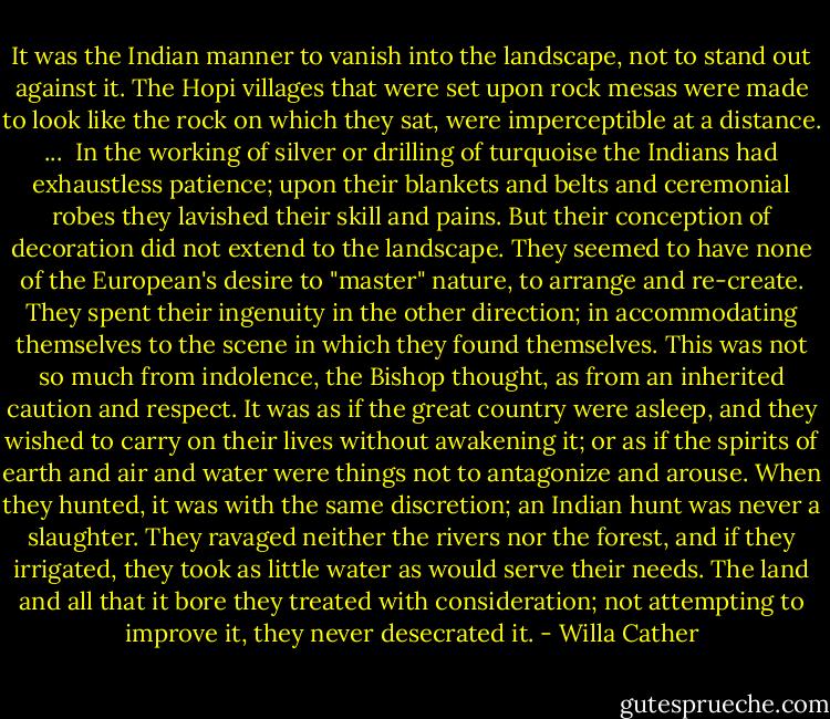 It was the Indian manner to vanish into the landscape, not to stand out against it. The Hopi villages that were set upon rock mesas were made to look like the rock on which they sat, were imperceptible at a distance. ...<br /><br />In the working of silver or drilling of turquoise the Indians had exhaustless patience; upon their blankets and belts and ceremonial robes they lavished their skill and pains. But their conception of decoration did not extend to the landscape. They seemed to have none of the European's desire to "master" nature, to arrange and re-create. They spent their ingenuity in the other direction; in accommodating themselves to the scene in which they found themselves. This was not so much from indolence, the Bishop thought, as from an inherited caution and respect. It was as if the great country were asleep, and they wished to carry on their lives without awakening it; or as if the spirits of earth and air and water were things not to antagonize and arouse. When they hunted, it was with the same discretion; an Indian hunt was never a slaughter. They ravaged neither the rivers nor the forest, and if they irrigated, they took as little water as would serve their needs. The land and all that it bore they treated with consideration; not attempting to improve it, they never desecrated it. - Willa Cather