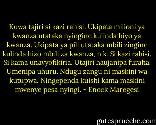 Kuwa tajiri si kazi rahisi. Ukipata milioni ya kwanza utataka nyingine kulinda hiyo ya kwanza. Ukipata ya pili utataka mbili zingine kulinda hizo mbili za kwanza, n.k. Si kazi rahisi. Si kama unavyofikiria. Utajiri haujanipa furaha. Umenipa uhuru. Ndugu zangu ni maskini wa kutupwa. Ningependa kuishi kama maskini mwenye pesa nyingi. - Enock Maregesi
