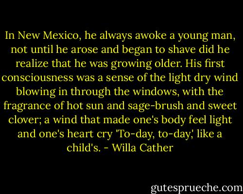 In New Mexico, he always awoke a young man, not until he arose and began to shave did he realize that he was growing older. His first consciousness was a sense of the light dry wind blowing in through the windows, with the fragrance of hot sun and sage-brush and sweet clover; a wind that made one's body feel light and one's heart cry 'To-day, to-day,' like a child's. - Willa Cather