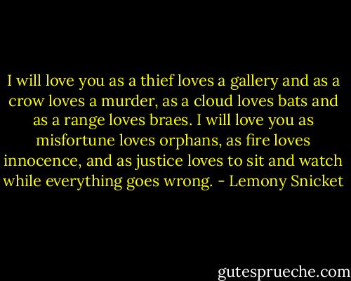 I will love you as a thief loves a gallery and as a crow loves a murder, as a cloud loves bats and as a range loves braes. I will love you as misfortune loves orphans, as fire loves innocence, and as justice loves to sit and watch while everything goes wrong. - Lemony Snicket