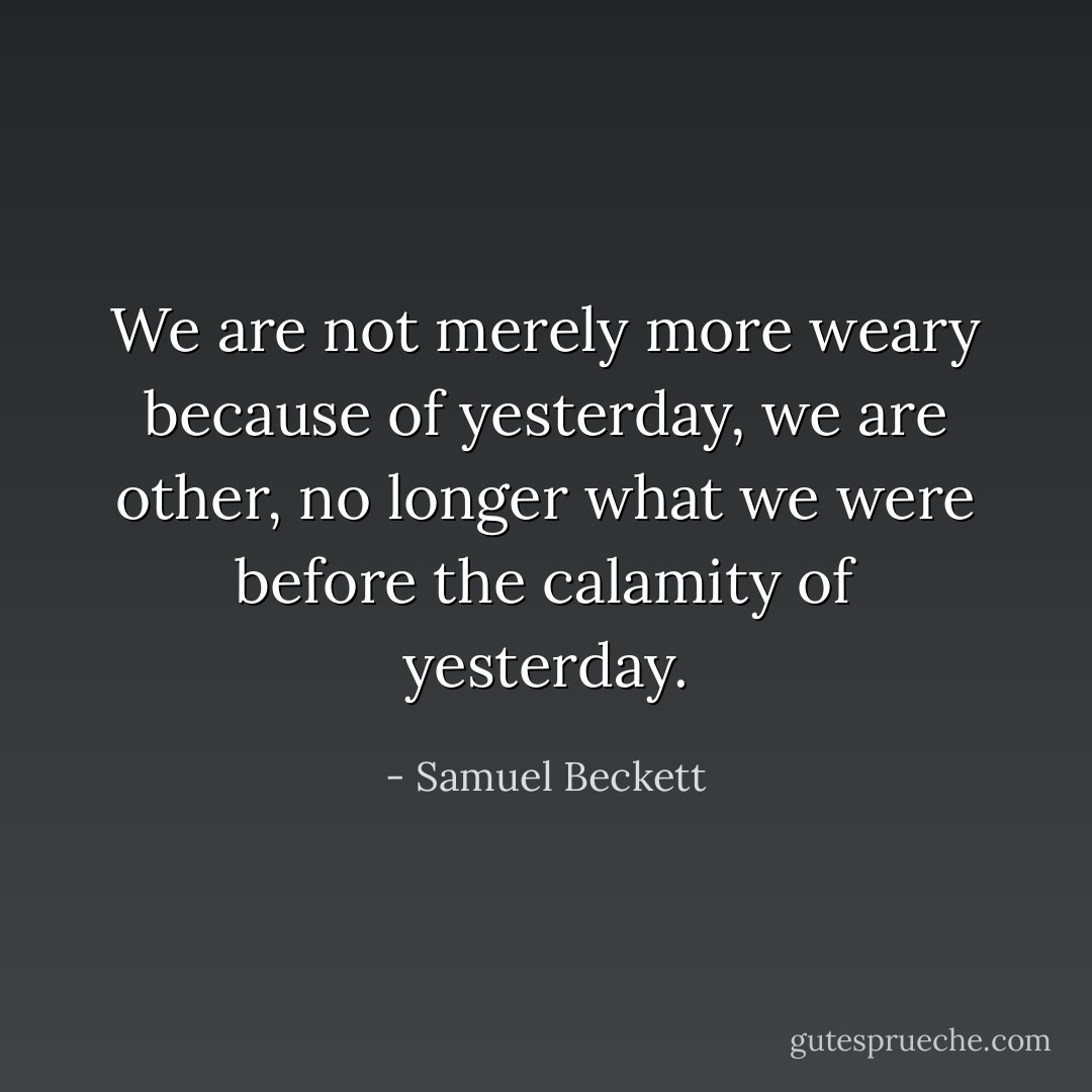 We are not merely more weary because of yesterday, we are other, no longer what we were before the calamity of yesterday. - Samuel Beckett