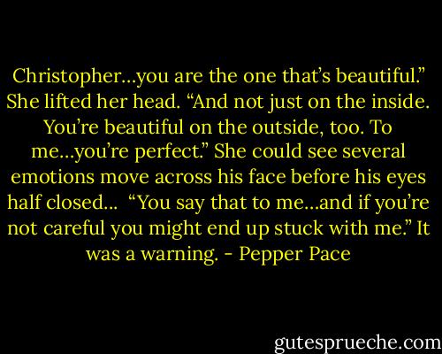 Christopher…you are the one that’s beautiful.” She lifted her head. “And not just on the inside. You’re beautiful on the outside, too. To me…you’re perfect.” She could see several emotions move across his face before his eyes half closed...<br /><br />“You say that to me…and if you’re not careful you might end up stuck with me.” It was a warning. - Pepper Pace