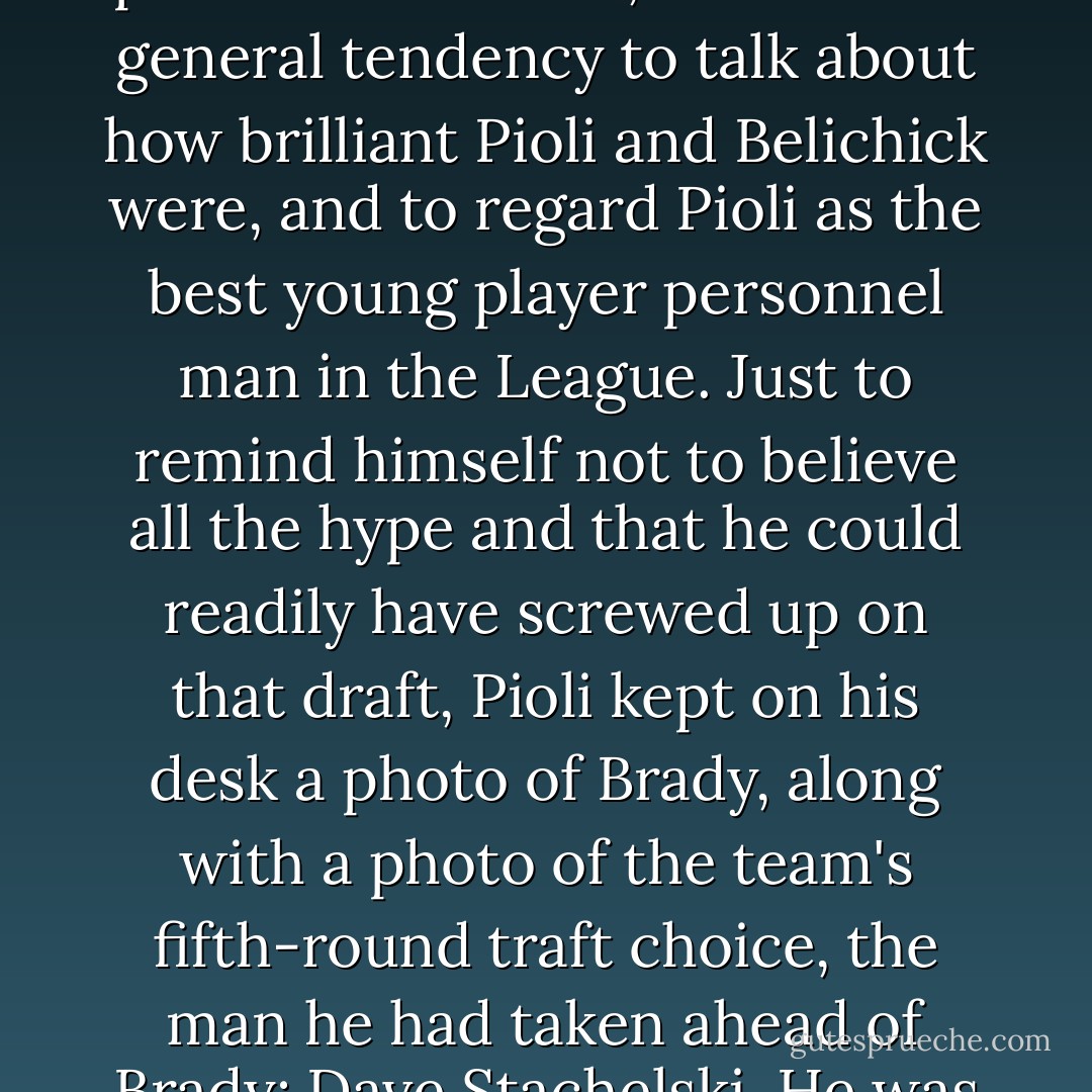 The Patriots had picked Brady in the sixth round, and he soon turned out to be one of the two or three best quarterbacks in the League, and absolutely perfect for the Belichick system and for the team's offense. So, as the team continued to make a series of very good calls on other player personnel choices, there was a general tendency to talk about how brilliant Pioli and Belichick were, and to regard Pioli as the best young player personnel man in the League. Just to remind himself not to believe all the hype and that he could readily have screwed up on that draft, Pioli kept on his desk a photo of Brady, along with a photo of the team's fifth-round traft choice, the man he had taken ahead of Brady: Dave Stachelski. He was a Tight End from Boise State who never a played a down for New England. Stachelski was taken with the 141st pick, Brady with the 199th one. 'If I was so smart,' Pioli liked to say, 'I wouldn't have risked an entire round of the draft in picking Brady. - David Halberstam