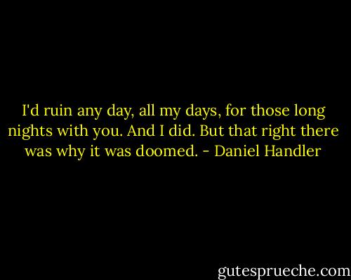 I'd ruin any day, all my days, for those long nights with you. And I did. But that right there was why it was doomed. - Daniel Handler