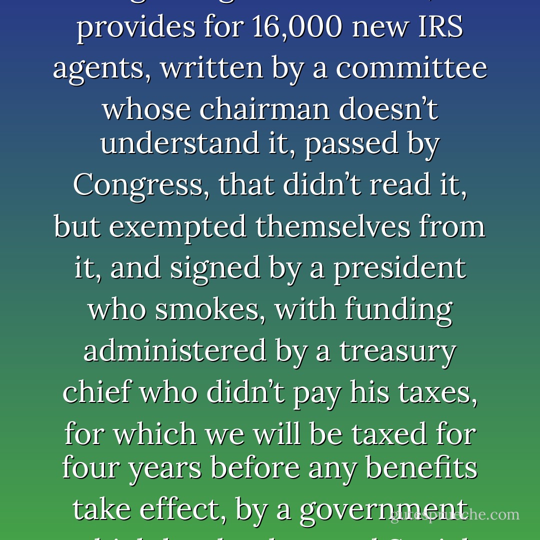 So let me get this straight – this is a long sentence. We are going to be gifted with a health care plan that we are forced to purchase, and fined if we don’t, which reportedly covers 10 million more people without adding a single new doctor, but provides for 16,000 new IRS agents, written by a committee whose chairman doesn’t understand it, passed by Congress, that didn’t read it, but exempted themselves from it, and signed by a president who smokes, with funding administered by a treasury chief who didn’t pay his taxes, for which we will be taxed for four years before any benefits take effect, by a government which has bankrupted Social Security and Medicare, all to be overseen by a surgeon general who is obese and financed by a country that is broke. So what the blank could possibly go wrong? - Barbara Bellar