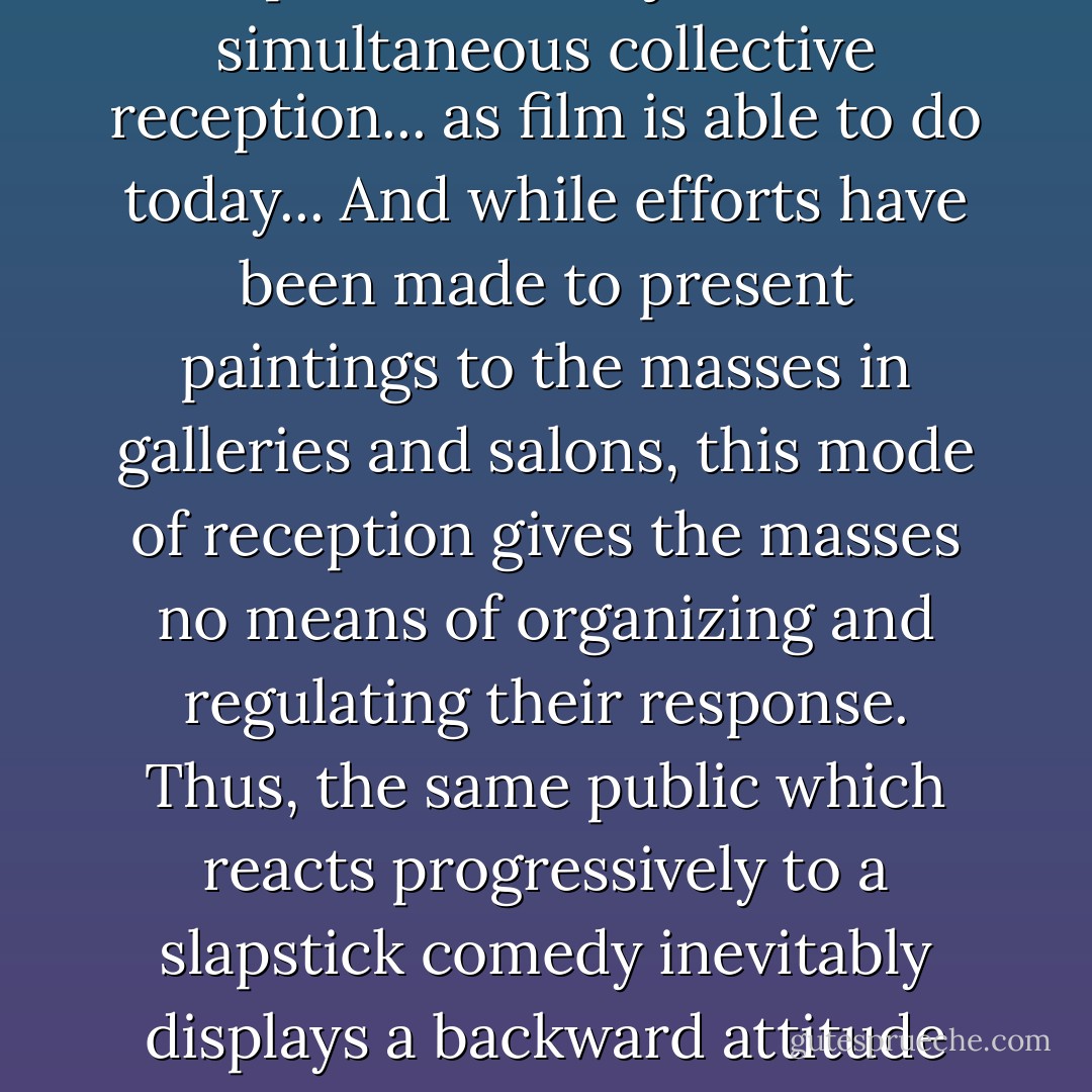 Painting, by its nature, cannot provide an object of simultaneous collective reception... as film is able to do today... And while efforts have been made to present paintings to the masses in galleries and salons, this mode of reception gives the masses no means of organizing and regulating their response. Thus, the same public which reacts progressively to a slapstick comedy inevitably displays a backward attitude toward Surrealism. - Walter Benjamin