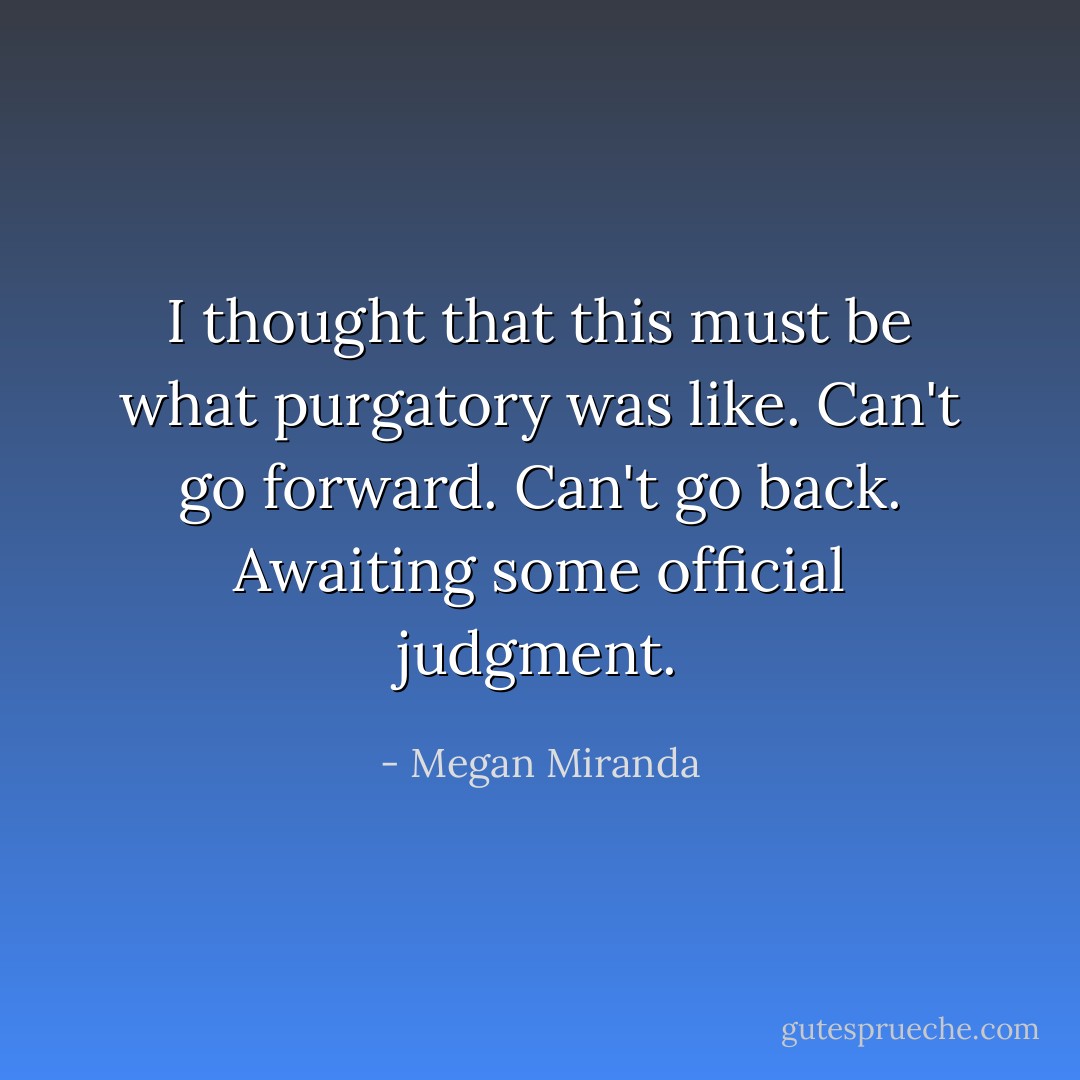 I thought that this must be what purgatory was like. Can't go forward. Can't go back. Awaiting some official judgment. - Megan Miranda