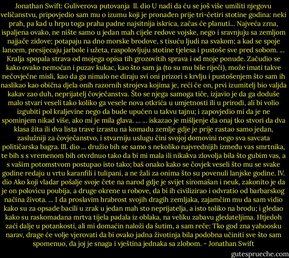 Jonathan Swift: Guliverova putovanja<br /><br />ll. dio<br />U nadi da ću se još više umiliti njegovu veličanstvu, pripovjedio sam mu o izumu koji je pronađen prije tri-četiri stotine godina: neki prah, pa kad u hrpu toga praha padne najsitnija iskrica, začas će planuti... Najveća zrna, ispaljena ovako, ne nište samo u jedan mah cijele redove vojske, nego i sravnjuju sa zemljom najjače zidove; potapaju na dno morske brodove, s tisuću ljudi na svakom; a kad se spoje lancem, presijecaju jarbole i užeta, raspolovljuju stotine tjelesa i pustoše sve pred sobom. ...<br />Kralja spopala strava od mojega opisa tih grozovitih sprava i od moje ponude. Začudio se kako ovako nemoćan i puzav kukac, kao što sam ja (to su mu bile riječi), može imati takve nečovječne misli, kao da ga nimalo ne diraju svi oni prizori s krvlju i pustošenjem što sam ih naslikao kao obična djela onih razornih strojeva kojima je, reći će on, prvi izumitelj bio valjda kakav zao duh, neprijatelj čovječanstva. Što se njega samoga tiče, izjavio je da ga doduše malo stvari veseli tako koliko ga vesele nova otkrića u umjetnosti ili u prirodi, ali bi volio izgubiti pol kraljevine nego da bude upućen u takvu tajnu; i zapovjedio mi da je ne spominjem nikad više, ako mi je mila glava.<br />...<br />... iskazao je mišljenje da onaj tko stvori da dva klasa žita ili dva lista trave izrastu na komadu zemlje gdje je prije rastao samo jedan, zaslužniji za čovječanstvo, i stvarniju uslugu čini svojoj domovini nego sva savcata političarska bagra.<br />lll. dio<br />... družio bih se samo s nekoliko najvrednijih između vas smrtnika, te bih s s vremenom bih otvrdnuo tako da bi mi mala ili nikakva zlovolja bila što gubim vas, a s vašim potomstvom postupao isto tako; baš onako kako se čovjek veseli što mu se svake godine redaju u vrtu karanfili i tulipani, a ne žali za onima što su povenuli lanjske godine.<br />lV. dio<br />Ako koji vladar pošalje svoje čete na narod gdje je svijet siromašan i neuk, zakonito je da je on polovicu poubija, a druge okrene u robove, da bi ih civilizirao i odvratio od barbarskog načina života.<br />...<br />I da proslavim hrabrost svojih dragih zemljaka, zajamčim mu da sam vidio kako su za opsade bacili u zrak u jedan mah sto neprijatelja, a isto toliko na brodu; i gledao kako su raskomadana mrtva tijela padala iz oblaka, na veliku zabavu gledateljima.<br />Htjedoh zaći dalje u potankosti, ali mi domaćin naloži da šutim, a sam reče:<br />Tko god zna yahoosku narav, drage će volje vjerovati da bi ovako jadna životinja bila podobna učiniti sve što sam spomenuo, da joj je snaga i vještina jednaka sa zlobom. - Jonathan Swift