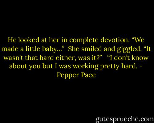 He looked at her in complete devotion. “We made a little baby…”<br /><br />She smiled and giggled. “It wasn’t that hard either, was it?” <br /><br />“I don’t know about you but I was working pretty hard. - Pepper Pace