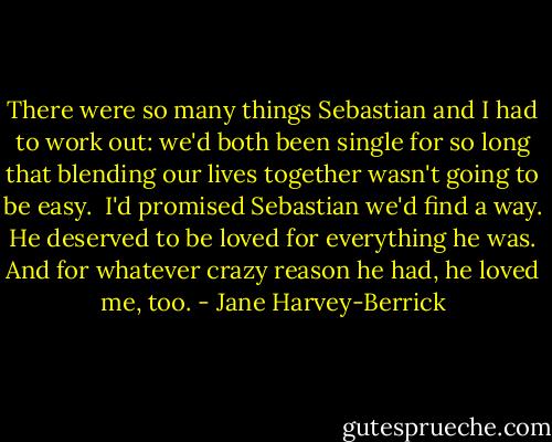 There were so many things Sebastian and I had to work out: we'd both been single for so long that blending our lives together wasn't going to be easy.<br /><br />I'd promised Sebastian we'd find a way. He deserved to be loved for everything he was. And for whatever crazy reason he had, he loved me, too. - Jane Harvey-Berrick